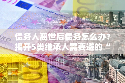 武汉债务人离世后债务怎么办？揭开5类继承人需要避的“坑”