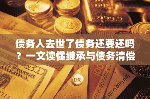 武汉债务人去世了债务还要还吗？一文读懂继承与债务清偿