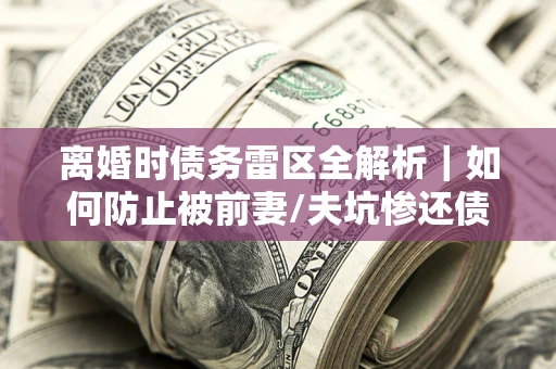 武汉离婚时债务雷区全解析｜如何防止被前妻/夫坑惨还债？
